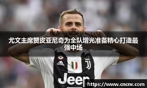 尤文主席赞皮亚尼奇为全队增光准备精心打造最强中场