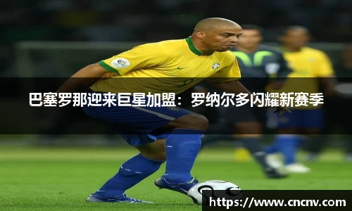 巴塞罗那迎来巨星加盟：罗纳尔多闪耀新赛季
